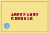 全鹿黄精饮(全鹿黄精饮 保健养生佳品)
