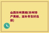 山西忻州黄精(忻州特产黄精，滋补养生好选择)