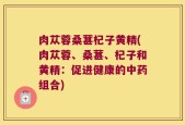 肉苁蓉桑葚杞子黄精(肉苁蓉、桑葚、杞子和黄精：促进健康的中药组合)