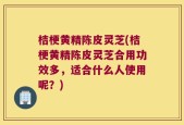 桔梗黄精陈皮灵芝(桔梗黄精陈皮灵芝合用功效多，适合什么人使用呢？)