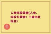 人参阿胶黄精(人参、阿胶与黄精：三重滋补组合)