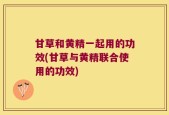 甘草和黄精一起用的功效(甘草与黄精联合使用的功效)