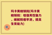 玛卡黄精锁阳(玛卡黄精锁阳：增强男性魅力，缓解阳痿早泄，提高生育能力)