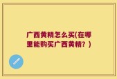 广西黄精怎么买(在哪里能购买广西黄精？)