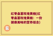 红枣桑葚玫瑰黄精(红枣桑葚玫瑰黄精：一份健康美味的营养组合)