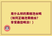 用什么样的黄精泡水喝(如何正确泡黄精水？享受最佳喝法！)