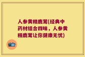 人参黄精鹿茸(经典中药材组合四味，人参黄精鹿茸让你健康无忧)