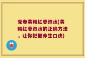 党参黄精红枣泡水(黄精红枣泡水的正确方法，让你把握养生口诀)