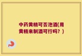 中药黄精可否泡酒(用黄精来制酒可行吗？)