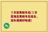 乂华堂黄精冬瓜(乂华堂推出黄精冬瓜组合，滋补健康好味道)