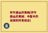 怀牛膝山药黄精(怀牛膝山药黄精：中医中药延续的珍贵组合)