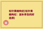 松针黄精枸杞(松针黄精枸杞：滋补养生的好选择)