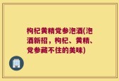 枸杞黄精党参泡酒(泡酒新招，枸杞、黄精、党参藏不住的美味)