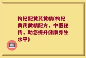 枸杞配黄芪黄精(枸杞黄芪黄精配方，中医秘传，助您提升健康养生水平)
