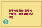 姜枣枸杞黄精(姜枣枸杞黄精，滋补健康好选择!)