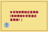 补肾用制黄精还是黄精(用制黄精补肾靠谱还是黄精？)