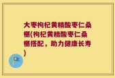 大枣枸杞黄精酸枣仁桑椹(枸杞黄精酸枣仁桑椹搭配，助力健康长寿)