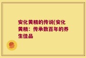 安化黄精的传说(安化黄精：传承数百年的养生佳品