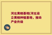河北黄精基地(河北设立黄精种植基地，推动产业升级