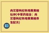 肉苁蓉枸杞熟地黄黄精杜仲(中草药组合：肉苁蓉枸杞熟地黄黄精养生配方)