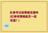 红参可以和黄精泡酒吗(红参和黄精能否一起泡酒？)