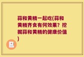 蒜和黄精一起吃(蒜和黄精齐食有何效果？挖掘蒜和黄精的健康价值)