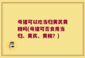 母猪可以吃当归黄芪黄精吗(母猪可否食用当归、黄芪、黄精？)
