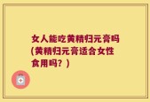 女人能吃黄精归元膏吗(黄精归元膏适合女性食用吗？)