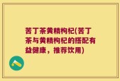 苦丁茶黄精枸杞(苦丁茶与黄精枸杞的搭配有益健康，推荐饮用)