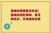 猪瘦肉黄精黑豆陈皮(猪瘦肉搭配黄精、黑豆和陈皮，烹调美味佳肴)