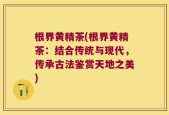 根界黄精茶(根界黄精茶：结合传统与现代，传承古法鉴赏天地之美)