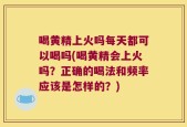 喝黄精上火吗每天都可以喝吗(喝黄精会上火吗？正确的喝法和频率应该是怎样的？)