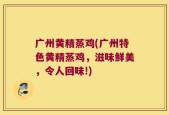 广州黄精蒸鸡(广州特色黄精蒸鸡，滋味鲜美，令人回味!)