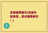 皮肤蜡黄精华(皮肤年轻焕发，尝试蜡黄精华！)