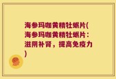 海参玛咖黄精牡蛎片(海参玛咖黄精牡蛎片：滋阴补肾，提高免疫力)