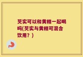 芡实可以和黄精一起喝吗(芡实与黄精可混合饮用？)