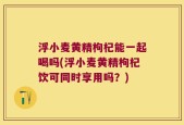 浮小麦黄精枸杞能一起喝吗(浮小麦黄精枸杞饮可同时享用吗？)