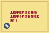 太原哪家药店卖黄精(太原哪个药店有黄精出售？)