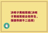 决明子黄精葛根(决明子黄精葛根合抱养生，保健养颜不二选择)