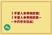 婬羊藿人参黄精胶囊(婬羊藿人参黄精胶囊——中药养生佳品)
