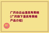 广药白云山潘高寿黄精(广药旗下潘高寿黄精产品介绍)