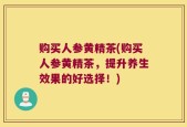 购买人参黄精茶(购买人参黄精茶，提升养生效果的好选择！)