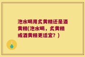 泡水喝用炙黄精还是酒黄精(泡水喝，炙黄精或酒黄精更适宜？)