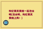 枸杞黄芪黄精一起泡水喝(泡水喝，枸杞黄芪黄精上阵！)