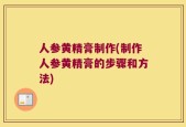 人参黄精膏制作(制作人参黄精膏的步骤和方法)