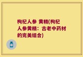 枸杞人参 黄精(枸杞人参黄精：古老中药材的完美组合)