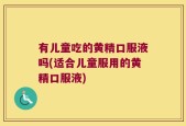 有儿童吃的黄精口服液吗(适合儿童服用的黄精口服液)