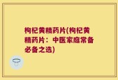 枸杞黄精药片(枸杞黄精药片：中医家庭常备必备之选)