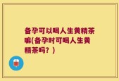 备孕可以喝人生黄精茶嘛(备孕时可喝人生黄精茶吗？)