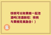 核桃可以和黄精一起泡酒吗(泡酒新招：核桃与黄精完美融合！)